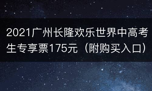 2021广州长隆欢乐世界中高考生专享票175元（附购买入口）