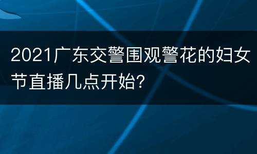 2021广东交警围观警花的妇女节直播几点开始？