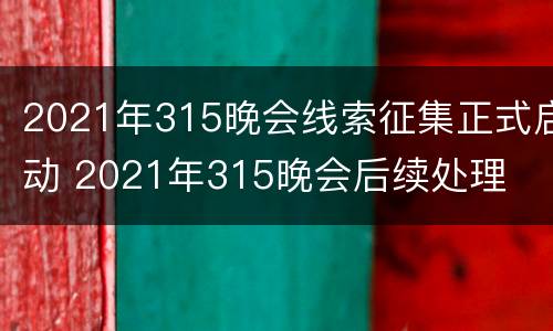 2021年315晚会线索征集正式启动 2021年315晚会后续处理