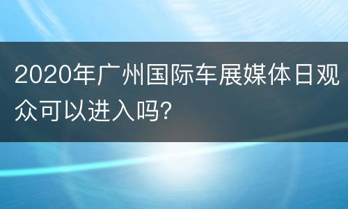 2020年广州国际车展媒体日观众可以进入吗？
