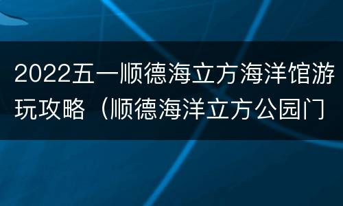 2022五一顺德海立方海洋馆游玩攻略（顺德海洋立方公园门票价格）