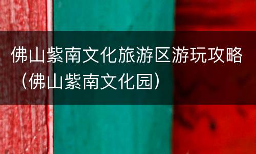 佛山紫南文化旅游区游玩攻略（佛山紫南文化园）