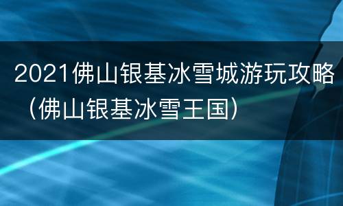 2021佛山银基冰雪城游玩攻略（佛山银基冰雪王国）