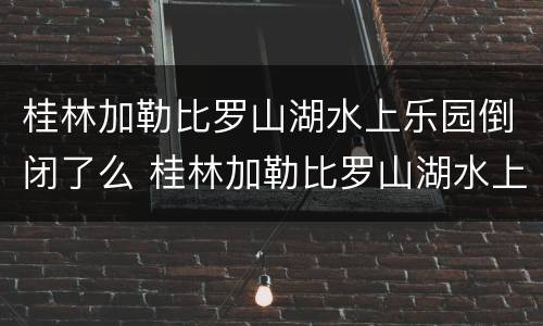 桂林加勒比罗山湖水上乐园倒闭了么 桂林加勒比罗山湖水上游乐园