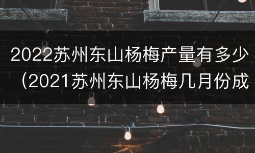 2022苏州东山杨梅产量有多少（2021苏州东山杨梅几月份成熟）