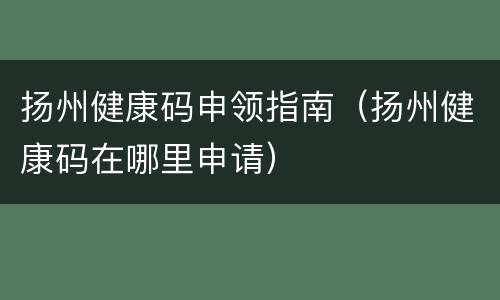 扬州健康码申领指南（扬州健康码在哪里申请）