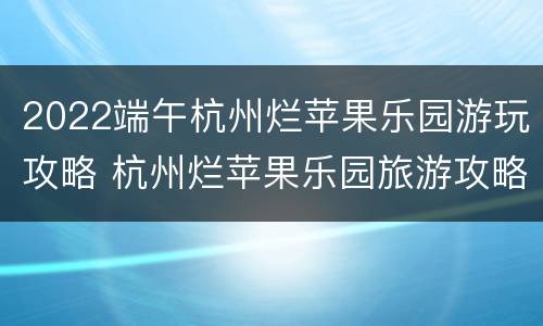 2022端午杭州烂苹果乐园游玩攻略 杭州烂苹果乐园旅游攻略