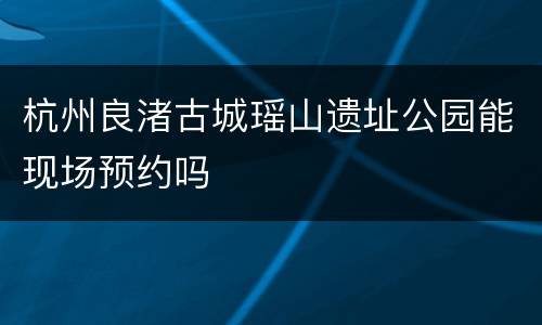 杭州良渚古城瑶山遗址公园能现场预约吗