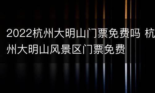 2022杭州大明山门票免费吗 杭州大明山风景区门票免费