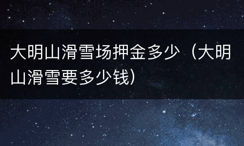 大明山滑雪场押金多少（大明山滑雪要多少钱）