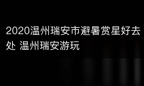 2020温州瑞安市避暑赏星好去处 温州瑞安游玩