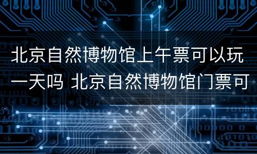 北京自然博物馆上午票可以玩一天吗 北京自然博物馆门票可以当天买吗