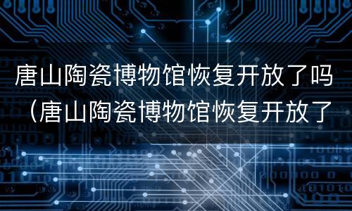 唐山陶瓷博物馆恢复开放了吗（唐山陶瓷博物馆恢复开放了吗最近）