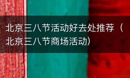 北京三八节活动好去处推荐（北京三八节商场活动）