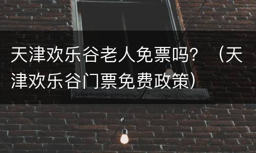 天津欢乐谷老人免票吗？（天津欢乐谷门票免费政策）