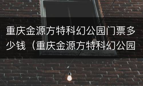 重庆金源方特科幻公园门票多少钱（重庆金源方特科幻公园门票多少钱一张）