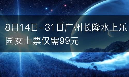8月14日-31日广州长隆水上乐园女士票仅需99元