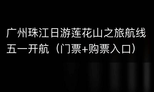 广州珠江日游莲花山之旅航线五一开航（门票+购票入口）
