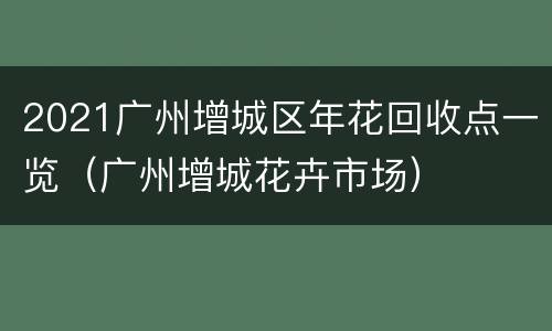 2021广州增城区年花回收点一览（广州增城花卉市场）