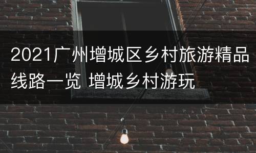 2021广州增城区乡村旅游精品线路一览 增城乡村游玩