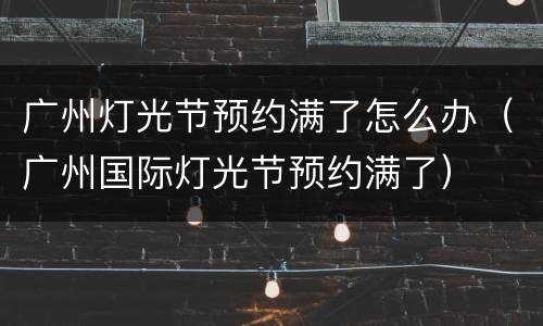 广州灯光节预约满了怎么办（广州国际灯光节预约满了）
