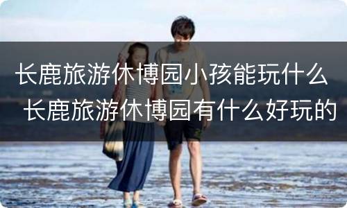 长鹿旅游休博园小孩能玩什么 长鹿旅游休博园有什么好玩的