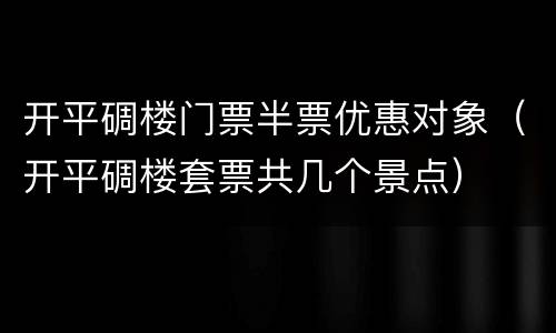 开平碉楼门票半票优惠对象（开平碉楼套票共几个景点）