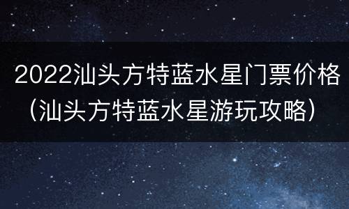 2022汕头方特蓝水星门票价格（汕头方特蓝水星游玩攻略）