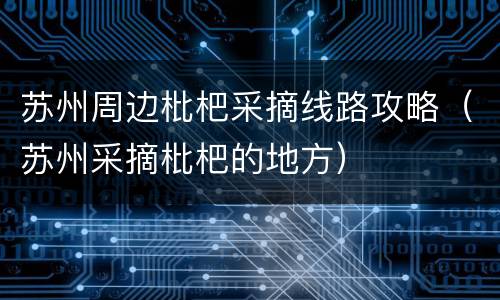 苏州周边枇杷采摘线路攻略（苏州采摘枇杷的地方）