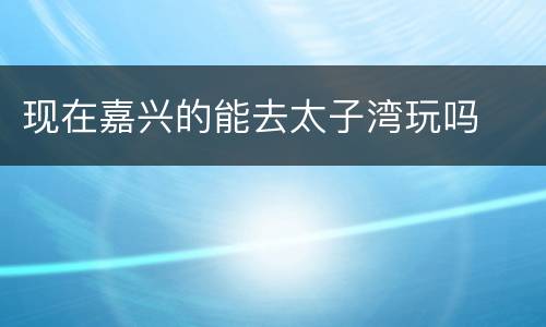 现在嘉兴的能去太子湾玩吗