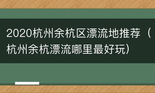 2020杭州余杭区漂流地推荐（杭州余杭漂流哪里最好玩）