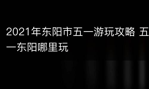 2021年东阳市五一游玩攻略 五一东阳哪里玩
