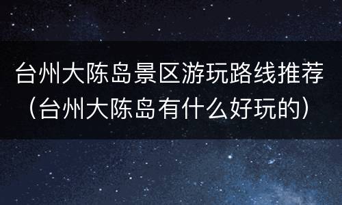 台州大陈岛景区游玩路线推荐（台州大陈岛有什么好玩的）