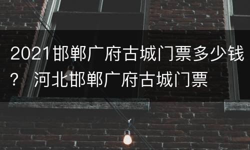 2021邯郸广府古城门票多少钱？ 河北邯郸广府古城门票