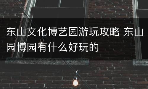 东山文化博艺园游玩攻略 东山园博园有什么好玩的