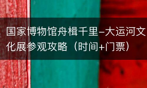国家博物馆舟楫千里-大运河文化展参观攻略（时间+门票）