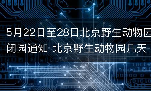 5月22日至28日北京野生动物园闭园通知 北京野生动物园几天闭园