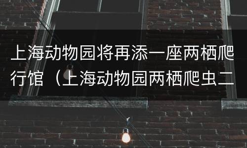 上海动物园将再添一座两栖爬行馆（上海动物园两栖爬虫二馆）
