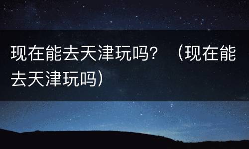 现在能去天津玩吗？（现在能去天津玩吗）