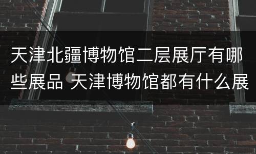 天津北疆博物馆二层展厅有哪些展品 天津博物馆都有什么展出的