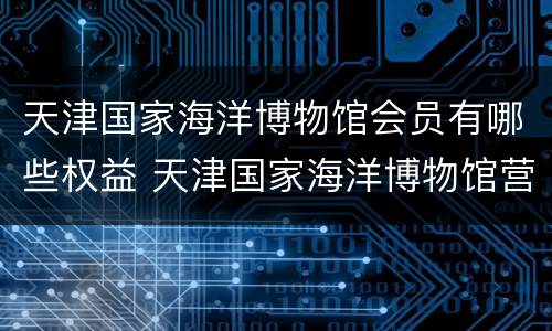 天津国家海洋博物馆会员有哪些权益 天津国家海洋博物馆营业时间