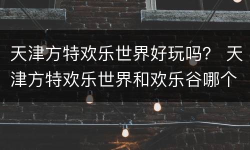 天津方特欢乐世界好玩吗？ 天津方特欢乐世界和欢乐谷哪个好玩