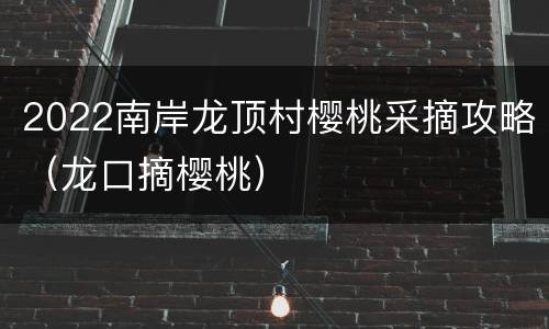 2022南岸龙顶村樱桃采摘攻略（龙口摘樱桃）