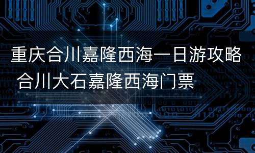 重庆合川嘉隆西海一日游攻略 合川大石嘉隆西海门票