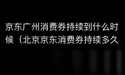 京东广州消费券持续到什么时候（北京京东消费券持续多久）