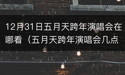 12月31日五月天跨年演唱会在哪看（五月天跨年演唱会几点）