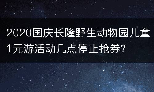 2020国庆长隆野生动物园儿童1元游活动几点停止抢券？