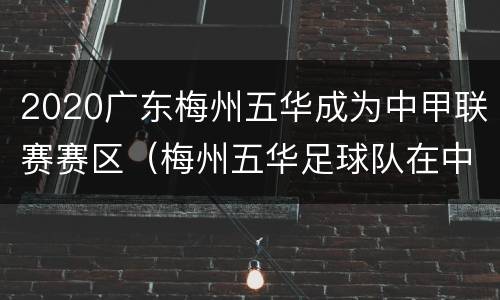 2020广东梅州五华成为中甲联赛赛区（梅州五华足球队在中甲的排名）