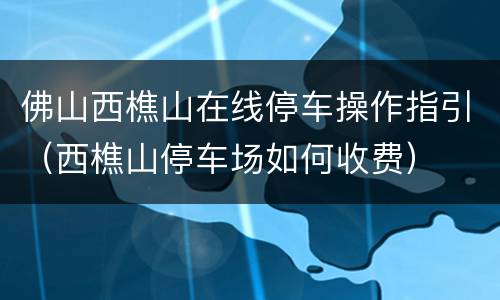 佛山西樵山在线停车操作指引（西樵山停车场如何收费）