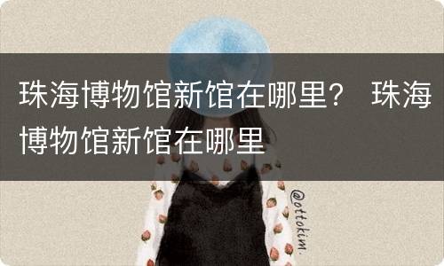 珠海博物馆新馆在哪里？ 珠海博物馆新馆在哪里